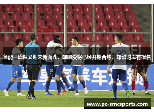 鲁能一线队又迎来新面孔，韩鹏爱将已经开始合练，却暂时没有报名